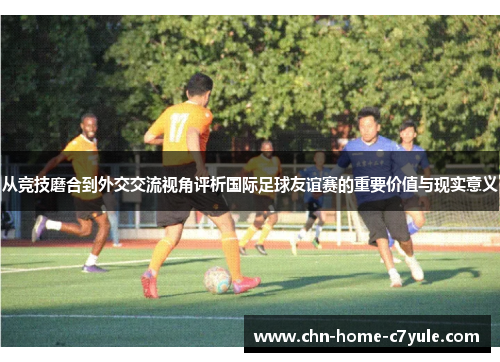 从竞技磨合到外交交流视角评析国际足球友谊赛的重要价值与现实意义