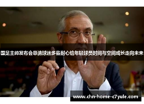 国足主帅发布会恳请球迷多些耐心给年轻球员时间与空间成长走向未来