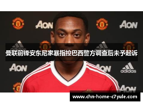 曼联前锋安东尼家暴指控巴西警方调查后未予起诉