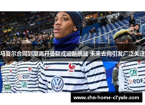 马夏尔合同到期离开曼联或迎新挑战 未来去向引发广泛关注